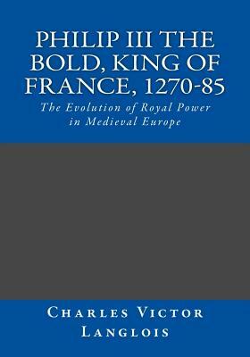 Philip III the Bold, King of France, 1270-85: The Evolution of Royal Power in Medieval Europe by Charles Victor Langlois