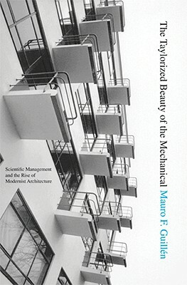 The Taylorized Beauty of the Mechanical: Scientific Management and the Rise of Modernist Architecture by Mauro F. Guillén