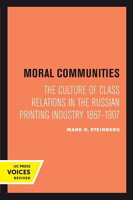 Moral Communities: The Culture of Class Relations in the Russian Printing Industry 1867-1907 by Mark D. Steinberg