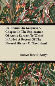 Ice-Bound On Kolguev; A Chapter In The Exploration Of Arctic Europe, To Which Is Added A Record Of The Natural History Of The Island by Aubyn Trevor-Battye