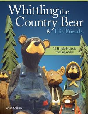 Whittling the Country Bear & His Friends: 12 Simple Projects for Beginners by Mike Shipley