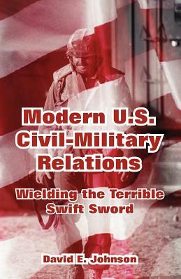 Modern U.S. Civil-Military Relations: Wielding the Terrible Swift Sword by 