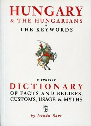 Hungary and the Hungarians The Keywords: A Concise Dictionary of Facts and Beliefs, Customs, Usage and Myths by István Bart