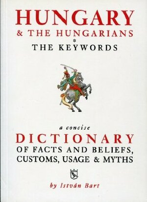 Hungary and the Hungarians The Keywords: A Concise Dictionary of Facts and Beliefs, Customs, Usage and Myths by István Bart