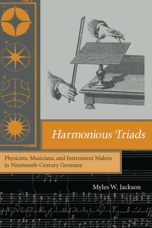 Harmonious Triads: Physicists, Musicians, and Instrument Makers in Nineteenth-Century Germany by Myles W. Jackson