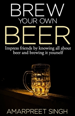 Brew Your Own Beer - The ultimate Beer Brewing Guide by Amarpreet Singh