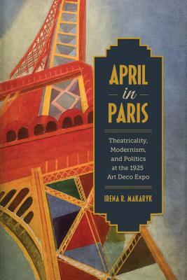 April in Paris: Theatricality, Modernism, and Politics at the 1925 Art Deco Expo by Irena Makaryk