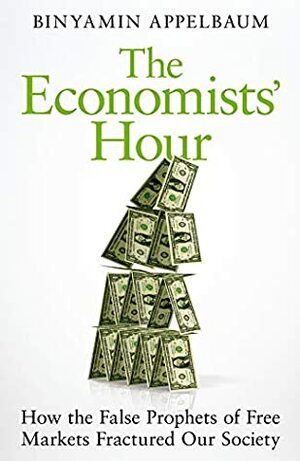 The Economists' Hour: How the False Prophets of Free Markets Fractured Our Society by Binyamin Appelbaum