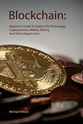 Blockchain: Beginner's Guide To Explore The Technology, Cryptocurrency Wallets, Mining And Other Digital Coins by Michael Wilson