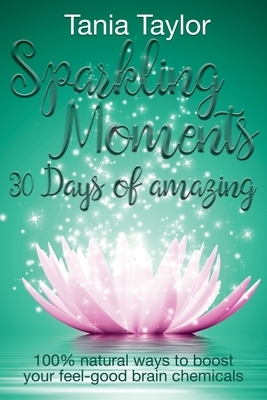 Sparkling Moments - 30 Days of Amazing: 100% Natural Ways to Boost Your Feel Good Brain Chemicals by Tania Taylor