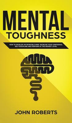 Mental Toughness: How to Develop an Invincible Mind. Increase your Confidence, Self-Discipline and Perform at the Highest Level by John Roberts