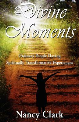 Divine Moments; Ordinary People Having Spiritually Transformative Experiences by Nancy Clark