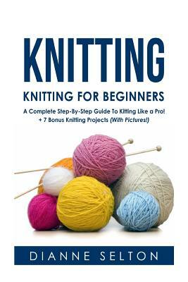 Knitting: Knitting for Beginners - A Complete Step-By-Step Guide To Knitting Like a Pro! + 7 Bonus Knitting Projects ( With Pict by Dianne Selton