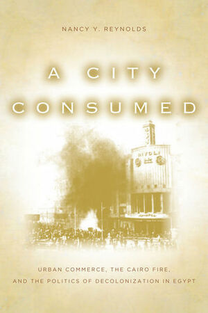 A City Consumed: Urban Commerce, the Cairo Fire, and the Politics of Decolonization in Egypt by Nancy Reynolds