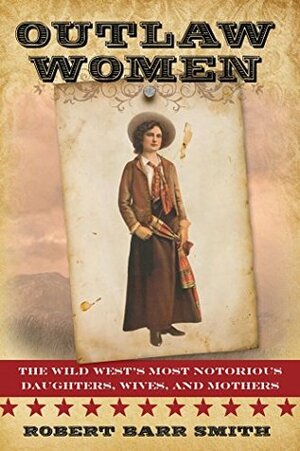 Outlaw Women: The Wild West's Most Notorious Daughters, Wives, and Mothers by Robert Barr Smith