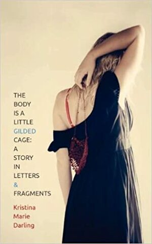 The Body Is a Little Gilded Cage: A Story in Letters and Fragments by Kristina Marie Darling