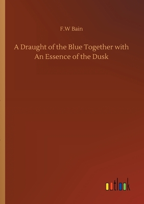 A Draught of the Blue Together with An Essence of the Dusk by F. W. Bain