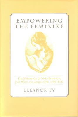 Empowering the Feminine: The Narratives of Mary Robinson, Jane West, and Amelia Opie, 1796-1812 by Eleanor Ty