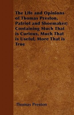 The Life and Opinions of Thomas Preston, Patriot and Shoemaker; Containing Much That is Curious, Much That is Useful, More That is True by Thomas Preston