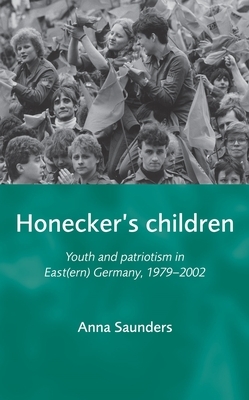 Honecker's Children: Youth and Patriotism in East(ern) Germany, 1979-2002 by Anna Saunders