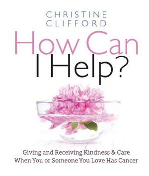 How Can I Help?: Giving and Receiving Kindness & Care When You or Someone You Love Has Cancer by Christine K. Clifford