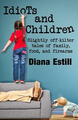 Idiots and Children: Slightly Off-Kilter Tales of Family, Food, and Firearms by Diana Estill