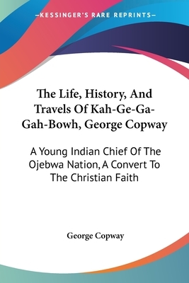 The Life, History, And Travels Of Kah-Ge-Ga-Gah-Bowh, George Copway: A Young Indian Chief Of The Ojebwa Nation, A Convert To The Christian Faith by George Copway