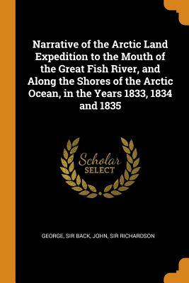 Narrative of the Arctic Land Expedition to the Mouth of the Great Fish River, and Along the Shores of the Arctic Ocean, in the Years 1833, 1834 and 18 by George Sir Back, John Sir Richardson