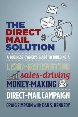 The Direct Mail Solution: A Business Owner's Guide to Building a Lead-Generating, Sales-Driving, Money-Making Direct-Mail Campaign by Dan S. Kennedy, Craig Simpson