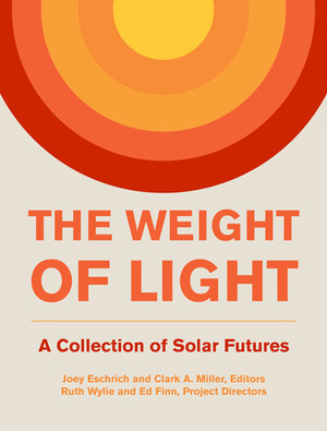 The Weight of Light: A Collection of Solar Futures by Ruth Wylie, Joshua Loughman, Laura Wentzel, Corey S. Pressman, Kirsten Newkirk, Samantha Janko, Wesley Herche, Clark A. Miller, Esmerelda Parker, Brian Miller, Stuart Bowden, Dwarak Ravikumar, Brenda Cooper, Ed Finn, Cat Rambo, Andrew Dana Hudson, Darshan M.A. Karwat, Lauren Withycombe Keeler, Michael Duah, Christiana Honsberg, Joey Eschrich