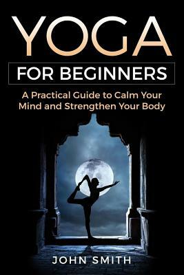 Yoga for Beginners: A Practical Guide to Calm Your Mind and Strengthen Your Body by John Smith