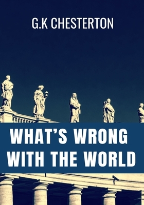 WHAT'S WRONG WITH THE WORLD - G.K Chesterton: Classic Edition by 