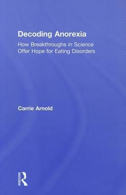 Decoding Anorexia: How Breakthroughs in Science Offer Hope for Eating Disorders by Carrie Arnold