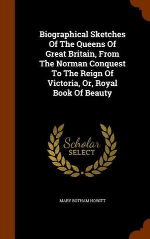 Biographical Sketches Of The Queens Of Great Britain, From The Norman Conquest To The Reign Of Victoria, Or, Royal Book Of Beauty by Mary Botham Howitt