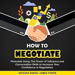 How to Negotiate: Persuade Using the Power of Influence and Conversation Skills to Increase Your Confidence in Negotiation by James Fisher, Natasha Baker