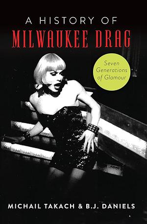 History of Milwaukee Drag, A: Seven Generations of Glamor by Michail Takach &amp; B.J. Daniels