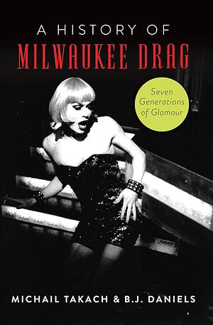 A History of Milwaukee Drag: Seven Generations of Glamor by Michail Takach, BJ Daniels