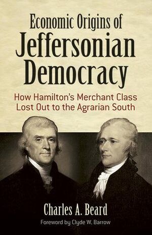 Economic Origins of Jeffersonian Democracy: How Hamilton's Merchant Class Lost Out to the Agrarian South by Charles A. Beard, Clyde W. Barrow