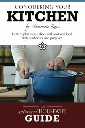 Conquering Your Kitchen: How to Plan Meals, Shop, and Cook Real Food with Confidence and Purpose! by Angela England, Annemarie Rossi