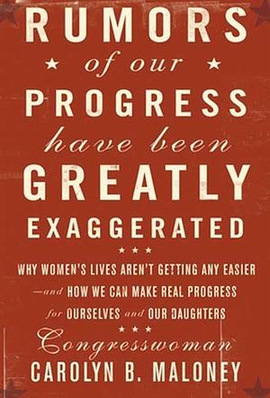 Rumors of Our Progress Have Been Greatly Exaggerated: Why Women's Lives Aren't Getting Any Easier--And How We Can Make Real Progress for Ourselves and Our Daughters by Carolyn Maloney