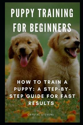 Puppy Training for Beginners: How to Train a Puppy: A Step-By-Step Guide for Fast Results by Crystal Stevens