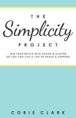 The Simplicity Project: Win Your Battle with Chaos & Clutter So You Can Live a Life of Peace & Purpose by Corie Clark