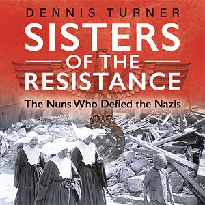 Sisters of the Resistance: The Nuns Who Defied the Nazis by Dennis J. Turner