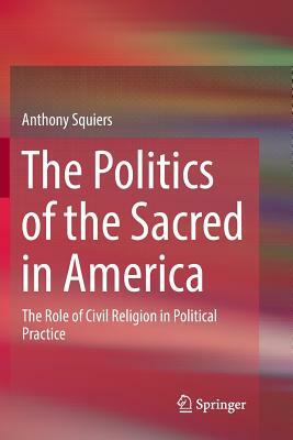 The Politics of the Sacred in America: The Role of Civil Religion in Political Practice by Anthony Squiers