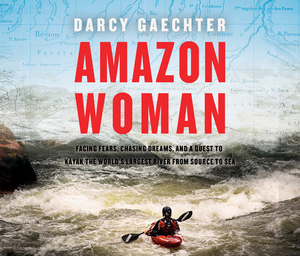 Amazon Woman: Facing Fears, Chasing Dreams, and a Quest to Kayak the World's Largest River from Source to Sea by Darcy Gaechter