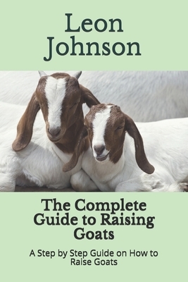 The Complete Guide to Raising Goats: A Step by Step Guide on How to Raise Goats by Leon Johnson
