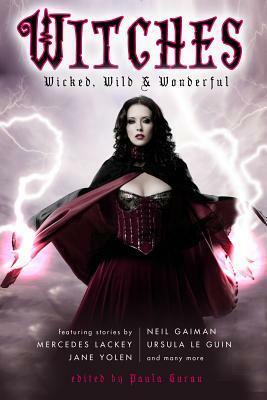 Witches: Wicked, Wild & Wonderful by Leslie What, Jane Yolen, Cynthia Ward, Margo Lanagan, Elizabeth Bear, Mercedes Lackey, Ursula K. Le Guin, Andre Norton, Madeleine L'Engle, Paula Guran, Leah Bobet, Delia Sherman, Nancy Holder, Linda Robertson, Tanith Lee, Theodora Goss, Kelly Link, Richard Parks, T.A. Pratt, Don Webb, Neil Gaiman, Ellen Klages, Silvia Moreno-Garcia, Cory Skerry