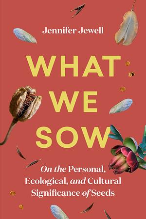 What We Sow: On the Personal, Ecological, and Cultural Significance of Seeds by Jennifer Jewell