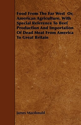 Food From The Far West Or, American Agriculture, With Special Reference To Beef Production And Importation Of Dead Meat From America To Great Britain by James MacDonald