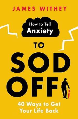 How to Tell Anxiety to Sod Off: 40 Ways to Get Your Life Back by James Withey